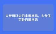 大专可以去日本留学吗，大专生可赴日留学吗