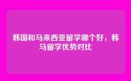 韩国和马来西亚留学哪个好，韩马留学优势对比