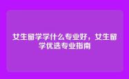 女生留学学什么专业好，女生留学优选专业指南