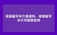 英国留学中介靠谱吗，英国留学中介可靠度如何