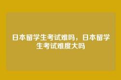 日本留学生考试难吗，日本留学生考试难度大吗