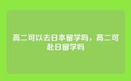 高二可以去日本留学吗，高二可赴日留学吗