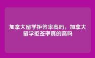 加拿大留学拒签率高吗，加拿大留学拒签率真的高吗