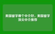 美国留学哪个中介好，美国留学顶尖中介推荐