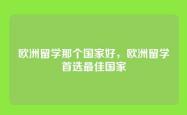 欧洲留学那个国家好，欧洲留学首选最佳国家