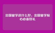 出国留学送什么好，出国留学贴心必备好礼