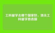 工科留学去哪个国家好，顶尖工科留学首选国