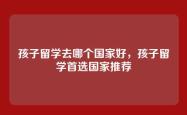 孩子留学去哪个国家好，孩子留学首选国家推荐