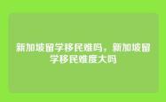 新加坡留学移民难吗，新加坡留学移民难度大吗