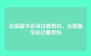 出国留学必须过雅思吗，出国留学必过雅思吗