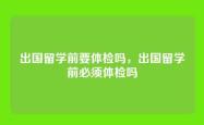 出国留学前要体检吗，出国留学前必须体检吗