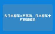 去日本留学10万够吗，日本留学十万预算够吗