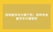 郑州留学中介哪个好，郑州专业留学中介哪家好