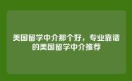 美国留学中介那个好，专业靠谱的美国留学中介推荐