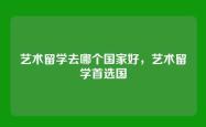 艺术留学去哪个国家好，艺术留学首选国