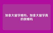 加拿大留学难吗，加拿大留学真的很难吗