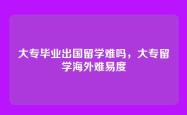 大专毕业出国留学难吗，大专留学海外难易度