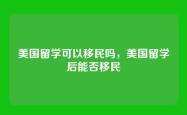 美国留学可以移民吗，美国留学后能否移民