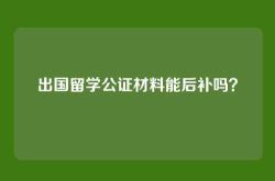 出国留学公证材料能后补吗？