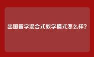 出国留学混合式教学模式怎么样？