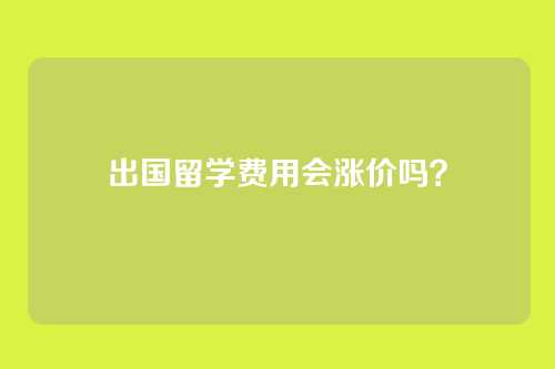 出国留学费用会涨价吗？