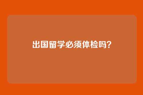 出国留学必须体检吗？