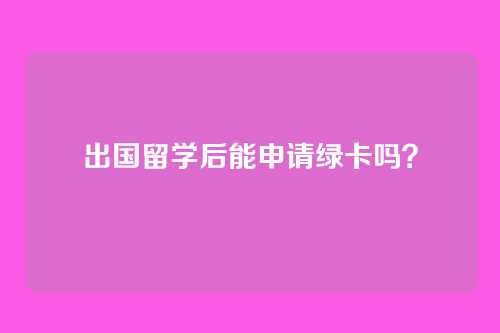 出国留学后能申请绿卡吗？