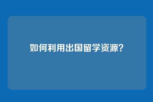 如何利用出国留学资源？