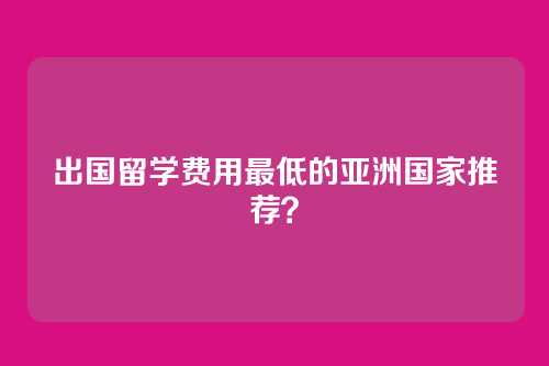 出国留学费用最低的亚洲国家推荐?