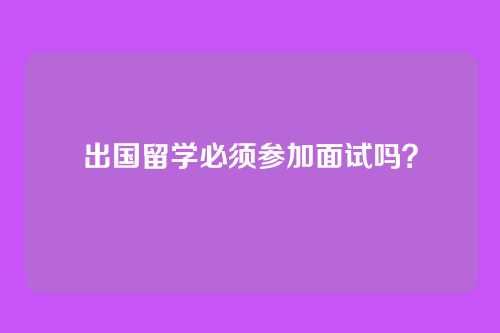 出国留学必须参加面试吗？