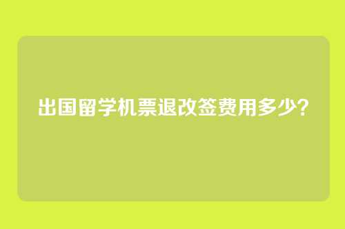 出国留学机票退改签费用多少？