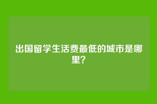 出国留学生活费最低的城市是哪里?