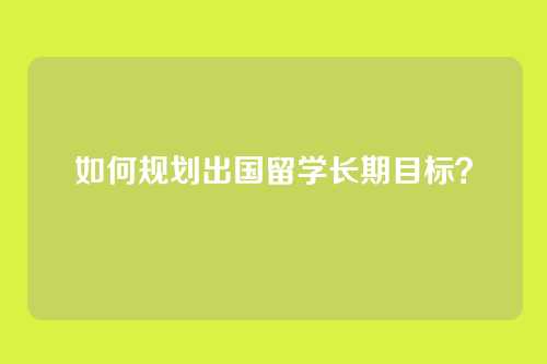 如何规划出国留学长期目标？