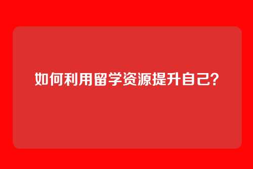 如何利用留学资源提升自己？