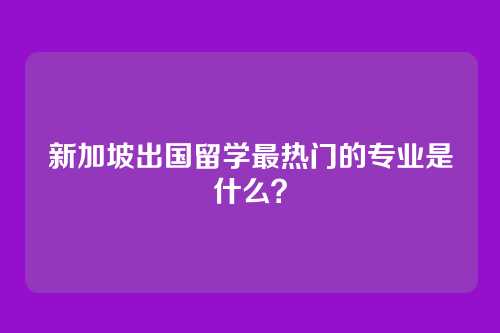 新加坡出国留学最热门的专业是什么？