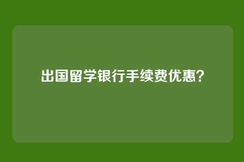 出国留学银行手续费优惠？
