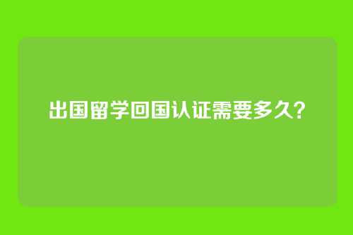 出国留学回国认证需要多久？
