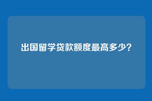 出国留学贷款额度最高多少？