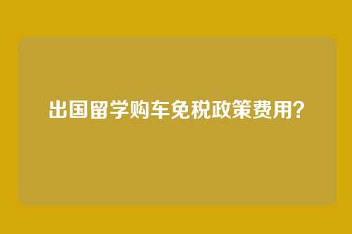 出国留学购车免税政策费用？