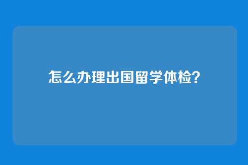 怎么办理出国留学体检?