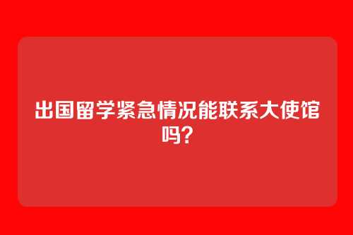 出国留学紧急情况能联系大使馆吗？