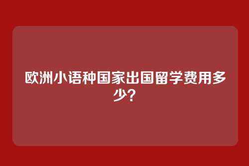 欧洲小语种国家出国留学费用多少？