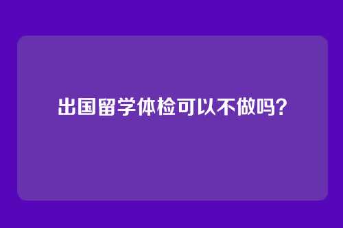 出国留学体检可以不做吗？