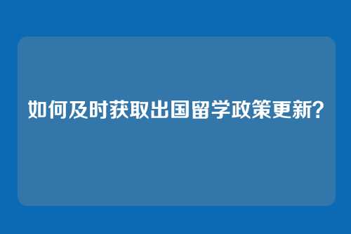 如何及时获取出国留学政策更新？