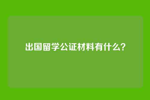 出国留学公证材料有什么?