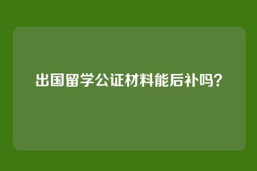 出国留学公证材料能后补吗?