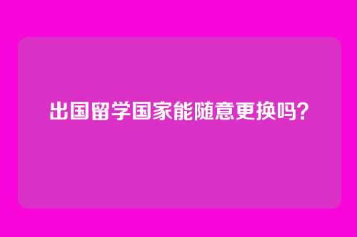 出国留学国家能随意更换吗？