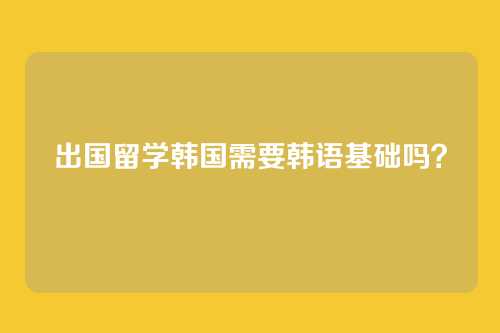出国留学韩国需要韩语基础吗？