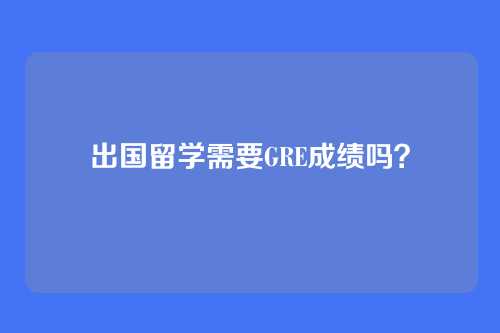 出国留学需要GRE成绩吗？