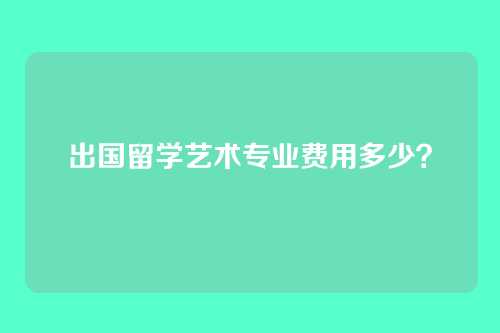 出国留学艺术专业费用多少？